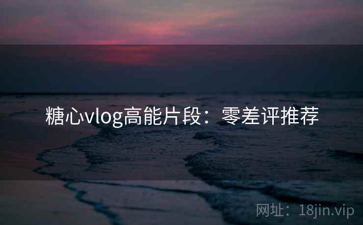 糖心vlog高能片段：零差评推荐