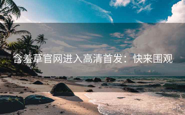 含羞草官网进入高清首发：快来围观