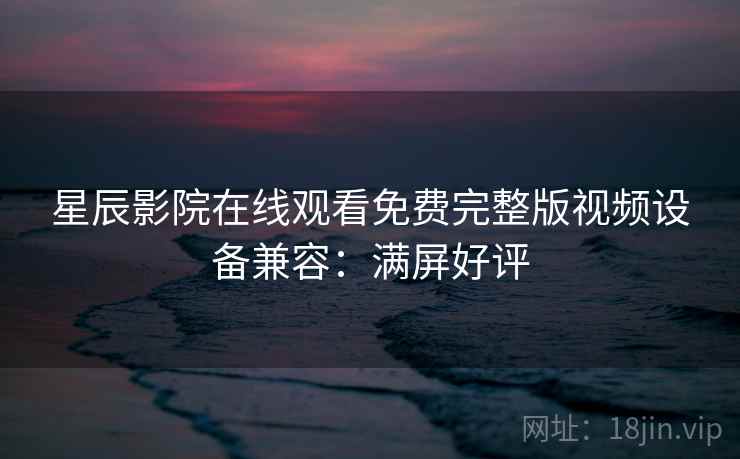 星辰影院在线观看免费完整版视频设备兼容:满屏好评 星辰影院在线观看免费完整版视频设备兼容:满屏好评