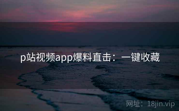 p站视频app爆料直击：一键收藏
