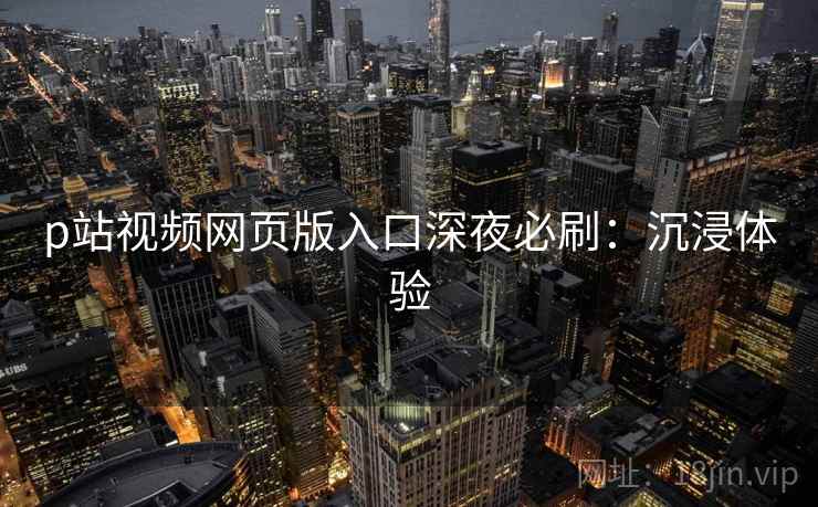p站视频网页版入口深夜必刷：沉浸体验