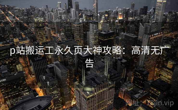 p站搬运工永久页大神攻略：高清无广告