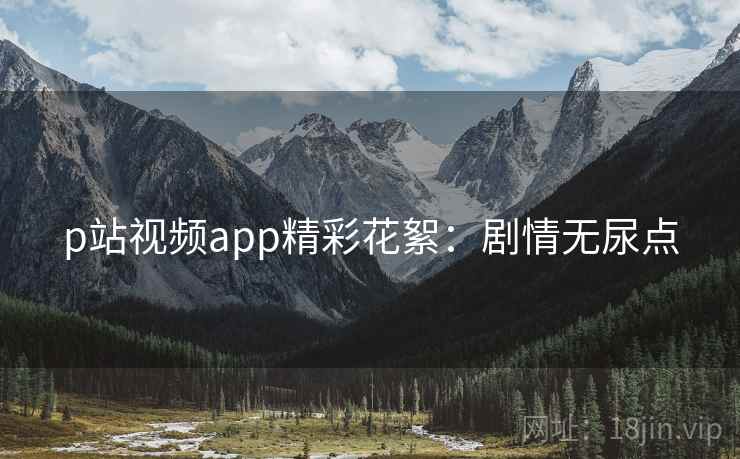 p站视频app精彩花絮：剧情无尿点