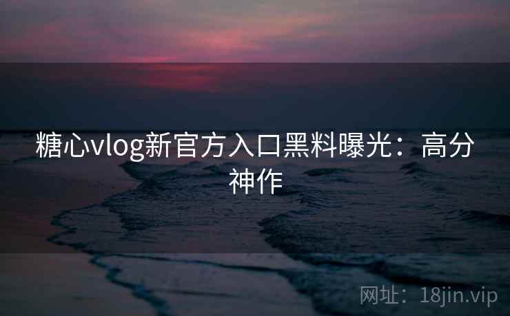 糖心vlog新官方入口黑料曝光：高分神作